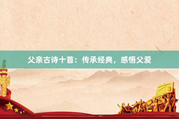 父亲古诗十首：传承经典，感悟父爱